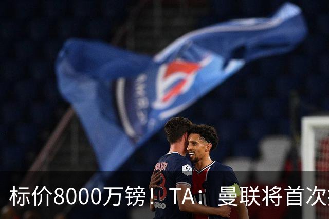 标价8000万镑！TA：曼联将首次报价M费，但不准备满足西汉姆要价